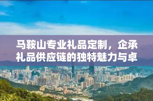 马鞍山专业礼品定制，企承礼品供应链的独特魅力与卓越服务